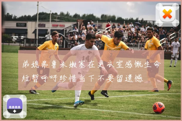 弟媳弗鲁米嫩塞在更衣室感慨生命短暂呼吁珍惜当下不要留遗憾