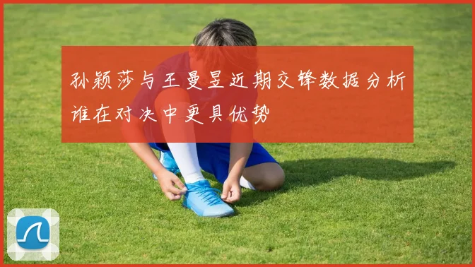 孙颖莎与王曼昱近期交锋数据分析谁在对决中更具优势