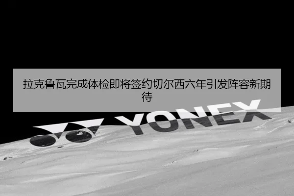 拉克鲁瓦完成体检即将签约切尔西六年引发阵容新期待