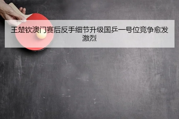 王楚钦澳门赛后反手细节升级国乒一号位竞争愈发激烈
