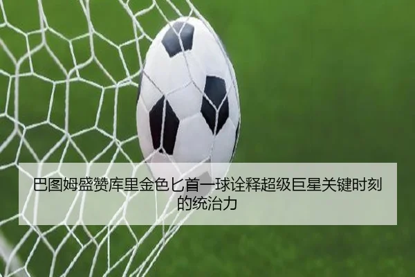 巴图姆盛赞库里金色匕首一球诠释超级巨星关键时刻的统治力
