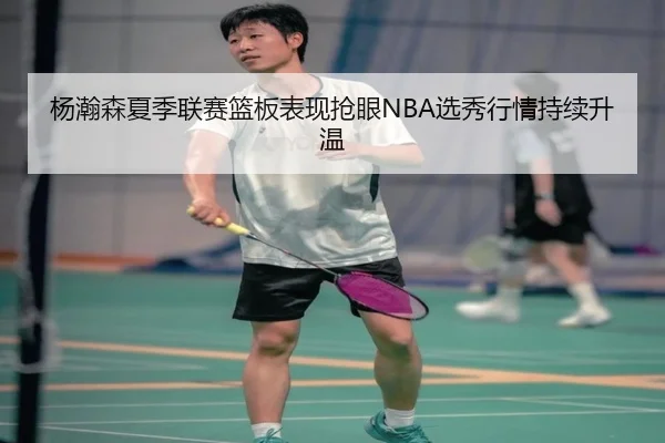 杨瀚森夏季联赛篮板表现抢眼NBA选秀行情持续升温